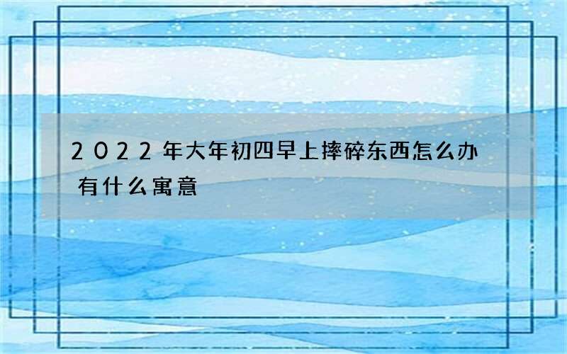 2022年大年初四早上摔碎东西怎么办 有什么寓意